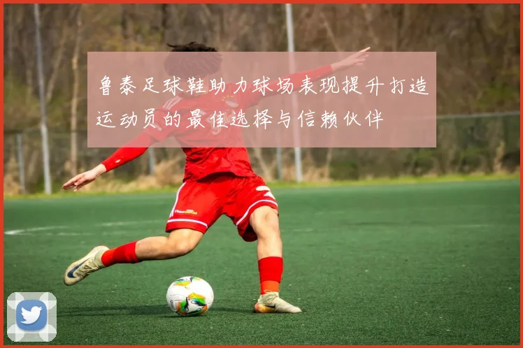 鲁泰足球鞋助力球场表现提升打造运动员的最佳选择与信赖伙伴