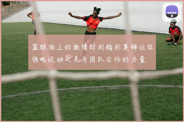 篮球场上的激情时刻精彩集锦让你领略运动之美与团队合作的力量